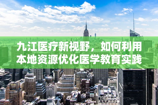 九江医疗新视野，如何利用本地资源优化医学教育实践？