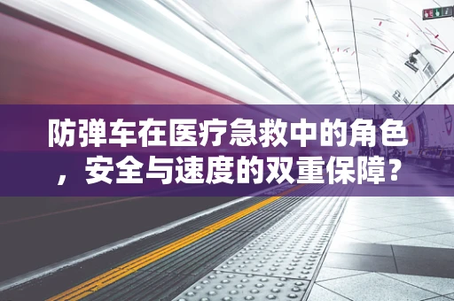 防弹车在医疗急救中的角色，安全与速度的双重保障？