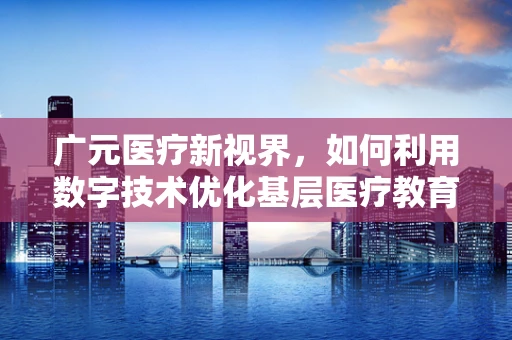 广元医疗新视界，如何利用数字技术优化基层医疗教育资源分配？