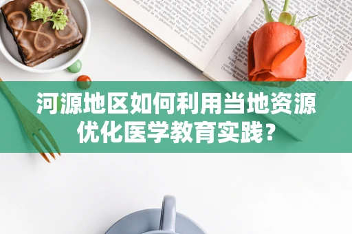 河源地区如何利用当地资源优化医学教育实践？