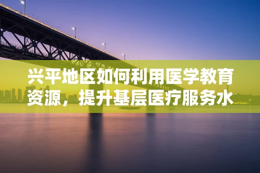 兴平地区如何利用医学教育资源，提升基层医疗服务水平？