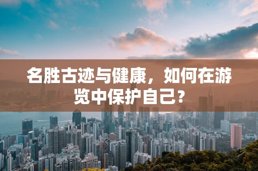 名胜古迹与健康，如何在游览中保护自己？