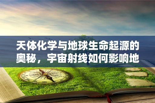 天体化学与地球生命起源的奥秘，宇宙射线如何影响地球早期环境？