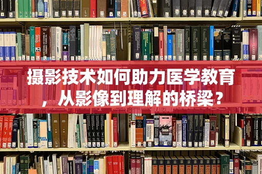 摄影技术如何助力医学教育，从影像到理解的桥梁？