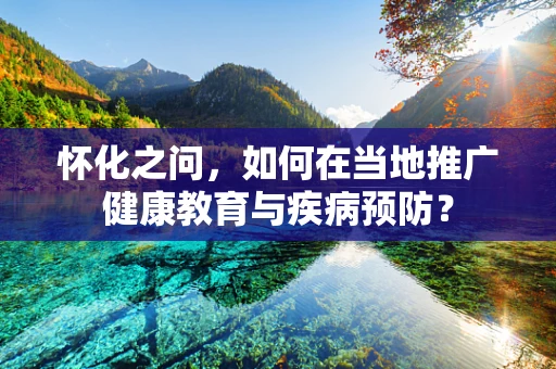 怀化之问，如何在当地推广健康教育与疾病预防？