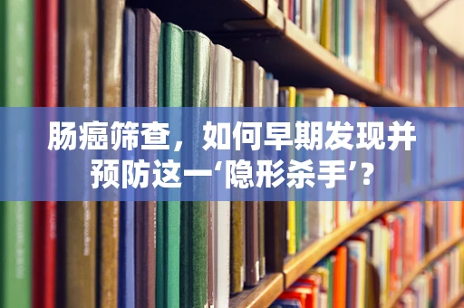 肠癌筛查，如何早期发现并预防这一‘隐形杀手’？