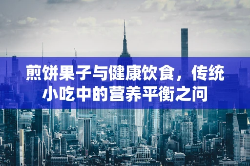 煎饼果子与健康饮食，传统小吃中的营养平衡之问