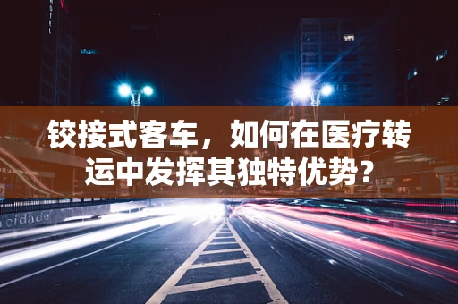 铰接式客车，如何在医疗转运中发挥其独特优势？