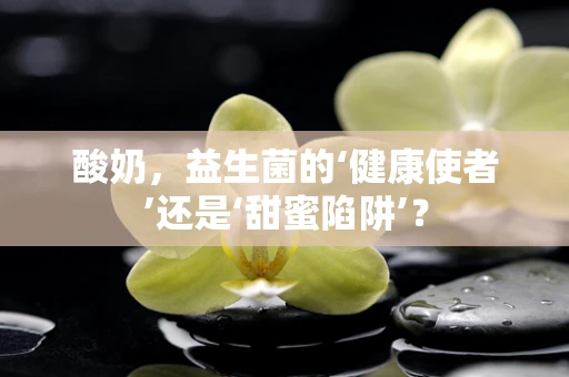 酸奶，益生菌的‘健康使者’还是‘甜蜜陷阱’？