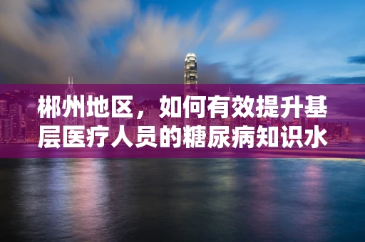 郴州地区，如何有效提升基层医疗人员的糖尿病知识水平？