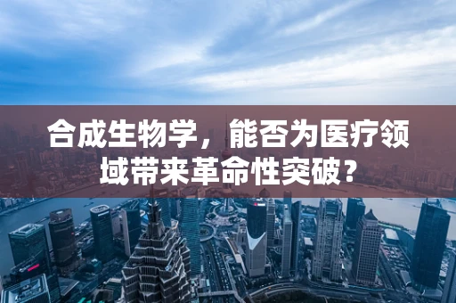 合成生物学，能否为医疗领域带来革命性突破？