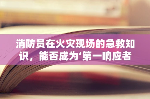 消防员在火灾现场的急救知识，能否成为‘第一响应者’？