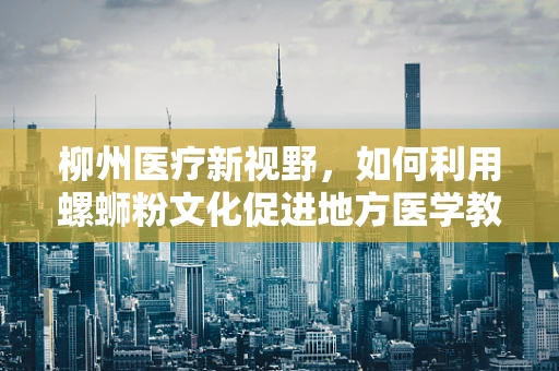 柳州医疗新视野，如何利用螺蛳粉文化促进地方医学教育创新？