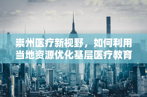 崇州医疗新视野，如何利用当地资源优化基层医疗教育？