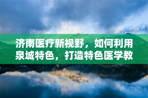 济南医疗新视野，如何利用泉城特色，打造特色医学教育？