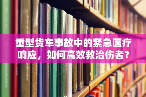 重型货车事故中的紧急医疗响应，如何高效救治伤者？