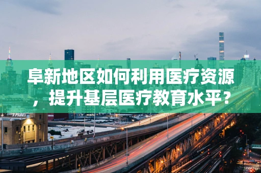 阜新地区如何利用医疗资源，提升基层医疗教育水平？