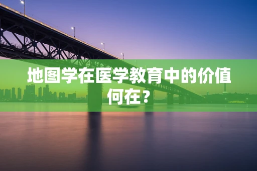 地图学在医学教育中的价值何在？