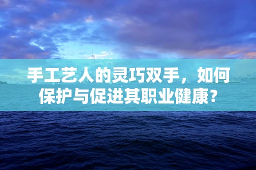 手工艺人的灵巧双手，如何保护与促进其职业健康？