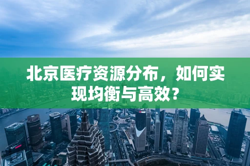 北京医疗资源分布，如何实现均衡与高效？