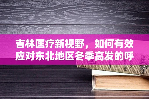 吉林医疗新视野，如何有效应对东北地区冬季高发的呼吸道疾病？