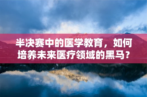 半决赛中的医学教育，如何培养未来医疗领域的黑马？