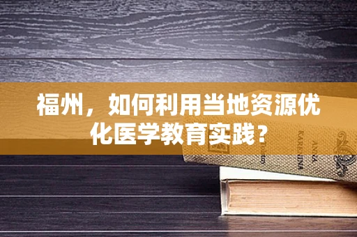 福州，如何利用当地资源优化医学教育实践？