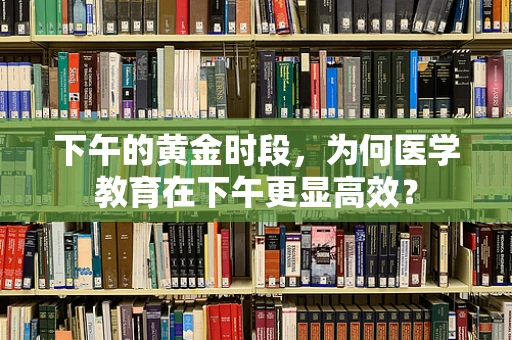 下午的黄金时段，为何医学教育在下午更显高效？