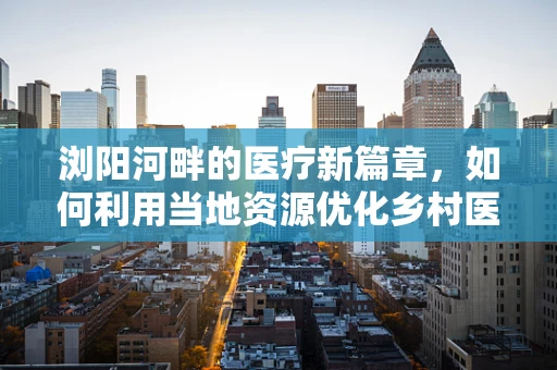 浏阳河畔的医疗新篇章，如何利用当地资源优化乡村医疗教育？