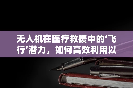 无人机在医疗救援中的‘飞行’潜力，如何高效利用以提升紧急医疗服务？