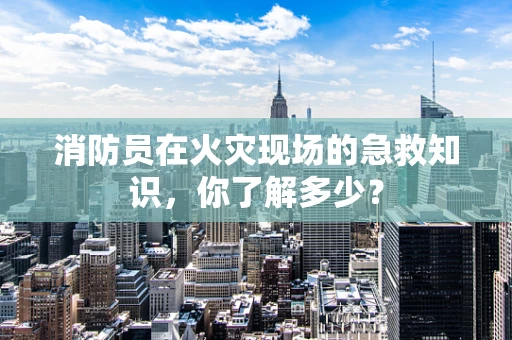 消防员在火灾现场的急救知识，你了解多少？