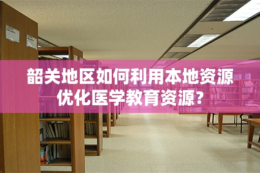 韶关地区如何利用本地资源优化医学教育资源？