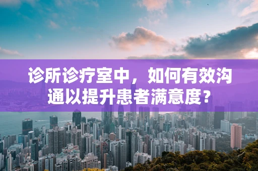 诊所诊疗室中，如何有效沟通以提升患者满意度？