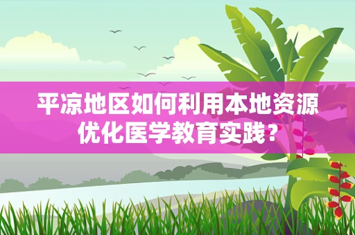 平凉地区如何利用本地资源优化医学教育实践？