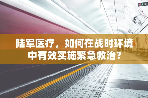 陆军医疗，如何在战时环境中有效实施紧急救治？