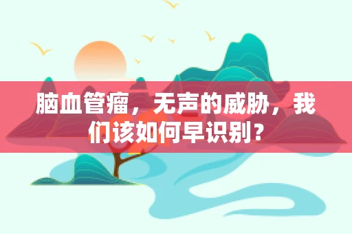 脑血管瘤，无声的威胁，我们该如何早识别？