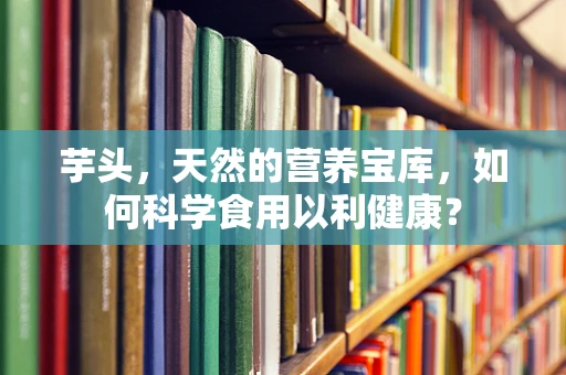 芋头，天然的营养宝库，如何科学食用以利健康？