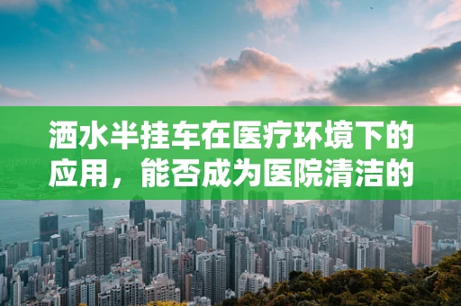 洒水半挂车在医疗环境下的应用，能否成为医院清洁的新宠？