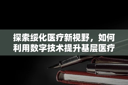 探索绥化医疗新视野，如何利用数字技术提升基层医疗服务质量？