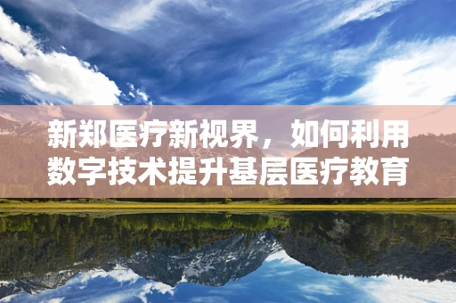 新郑医疗新视界，如何利用数字技术提升基层医疗教育？