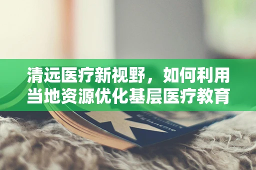 清远医疗新视野，如何利用当地资源优化基层医疗教育？