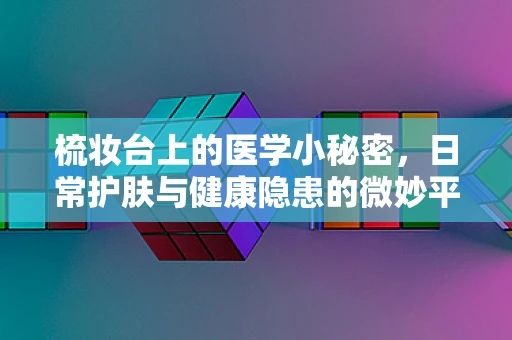 梳妆台上的医学小秘密，日常护肤与健康隐患的微妙平衡