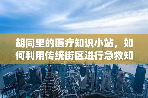 胡同里的医疗知识小站，如何利用传统街区进行急救知识普及？