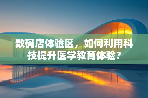 数码店体验区，如何利用科技提升医学教育体验？