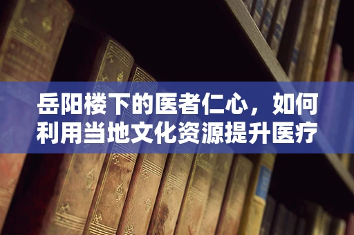 岳阳楼下的医者仁心，如何利用当地文化资源提升医疗教育？