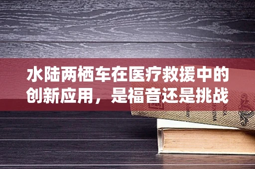 水陆两栖车在医疗救援中的创新应用，是福音还是挑战？