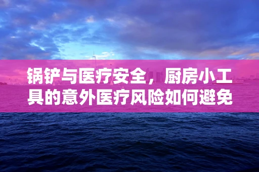 锅铲与医疗安全，厨房小工具的意外医疗风险如何避免？