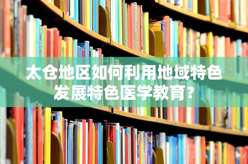 太仓地区如何利用地域特色发展特色医学教育？