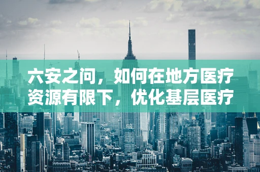 六安之问，如何在地方医疗资源有限下，优化基层医疗教育？