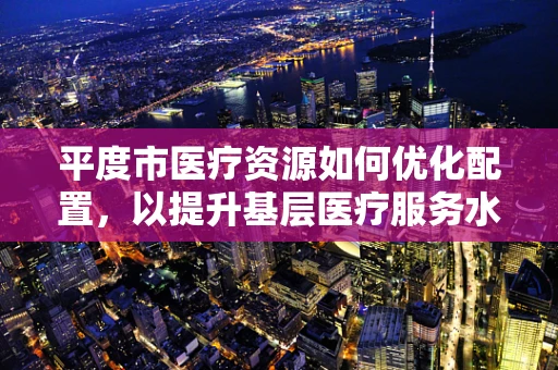 平度市医疗资源如何优化配置，以提升基层医疗服务水平？